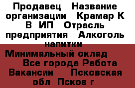 Продавец › Название организации ­ Крамар К.В, ИП › Отрасль предприятия ­ Алкоголь, напитки › Минимальный оклад ­ 8 400 - Все города Работа » Вакансии   . Псковская обл.,Псков г.